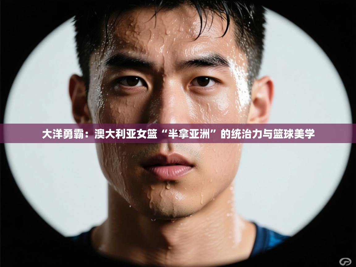 大洋勇霸：澳大利亚女篮“半拿亚洲”的统治力与篮球美学  第1张