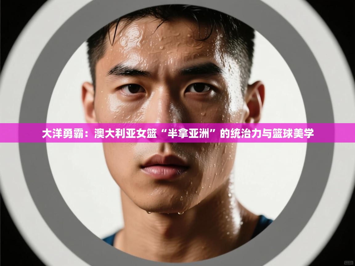 大洋勇霸：澳大利亚女篮“半拿亚洲”的统治力与篮球美学  第2张