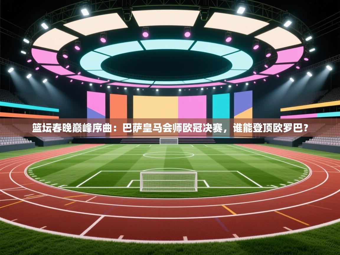 篮坛春晚巅峰序曲：巴萨皇马会师欧冠决赛，谁能登顶欧罗巴？  第2张